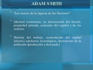 ADAM SMITH “ Las causas de la riqueza de las Naciones” Libertad económica, no intervención del Estado, propiedad privada, aumento del capital y de los salarios. División del trabajo, acumulación del capital (ahorro), adelantos tecnológicos, Incremento de la población (producción y demanda). 