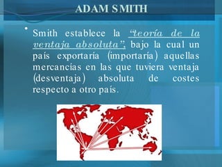 ADAM SMITH Smith establece la  “teoría de la ventaja absoluta”,  bajo la cual un país exportaría (importaría) aquellas mercancías en las que tuviera ventaja (desventaja) absoluta de costes respecto a otro país. 