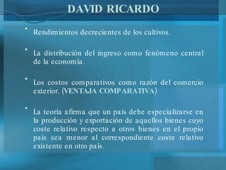 DAVID RICARDO Rendimientos decrecientes de los cultivos. La distribución del ingreso como fenómeno central de la economía. Los costos comparativos como razón del comercio exterior. ( VENTAJA COMPARATIVA ) La teoría afirma que un país debe especializarse en la producción y exportación de aquellos bienes cuyo coste relativo respecto a otros bienes en el propio país sea menor al correspondiente coste relativo existente en otro país. 