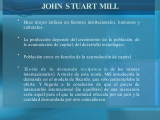 JOHN STUART MILL Hace mayor énfasis en factores institucionales, humanos y culturales. La producción depende del crecimiento de la población, de la acumulación de capital, del desarrollo tecnológico. Población crece en función de la acumulación de capital. Teoría de la demanda recíproca  (o de los valores internacionales). A través de esta teoría, Mill introduciría la demanda en el modelo de Ricardo, que sólo contemplaba la oferta. Y llegaría a la conclusión de que el precio de intercambio internacional (de equilibrio) de una mercancía sería aquél para el que la cantidad ofrecida por un país y la cantidad demandada por otro coincidiesen. 