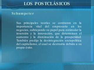 LOS POSTCLÁSICOS Schumpeter  Sus principales teorías se centraron en la importancia vital del empresario en los negocios, subrayando su papel para estimular la inversión y la innovación, que determinan el aumento y la disminución de la prosperidad. También predijo la desintegración sociopolítica del capitalismo, el cual se destruiría debido a su propio éxito.   