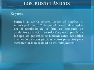 LOS POSTCLÁSICOS Keynes   Planteó la  teoría general sobre el empleo, el interés y el dinero . Creía que el elevado desempleo era el resultado de la falta de demanda de productos y servicios. Su solución para el problema fue que los gobiernos se hicieran cargo del déficit invirtiendo en obras públicas y otros proyectos para incrementar la necesidad de los trabajadores.  