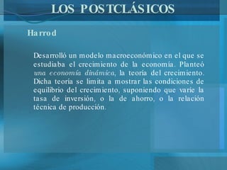 LOS POSTCLÁSICOS Harrod Desarrolló un modelo macroeconómico en el que se estudiaba el crecimiento de la economía. Planteó  una economía dinámica , la teoría del crecimiento. Dicha teoría se limita a mostrar las condiciones de equilibrio del crecimiento, suponiendo que varíe la tasa de inversión, o la de ahorro, o la relación técnica de producción.  