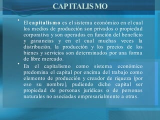 CAPITALISMO El  capitalismo  es el sistema económico en el cual los medios de producción son privados o propiedad corporativa y son operados en función del beneficio y ganancias y en el cual muchas veces la distribución, la producción y los precios de los bienes y servicios son determinados por una forma de libre mercado.  En el capitalismo como sistema económico predomina el capital por encima del trabajo como elemento de producción y creador de riqueza (por eso su nombre), pudiendo dicho capital ser propiedad de personas jurídicas o de personas naturales no asociadas empresarialmente a otras. 