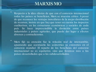 MARXISMO Respecto a la idea clásica de que con el comercio internacional todos los países se benefician, Marx se muestra crítico. A pesar de que reconoce las ventajas inmediatas de la mejor distribución de recursos, insiste en que hay que tener en cuenta los impactos cualitativos, en las estructuras económicas y sociales de cada país. Se hace imprescindible la distinción entre países industriales y países agrícolas, que puede dar lugar a efectos diversos y contradictorios. Marx fijó su atención fue la relación real de intercambio, apuntando que acentuaría las asimetrías ya existentes en el comercio mundial .  El reparto de los beneficios del comercio internacional no es equitativo, sino que favorece más a los países desarrollados que a los subdesarrollados. 