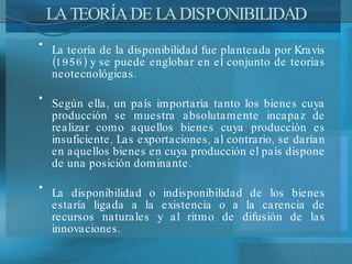 LA TEORÍA DE LA DISPONIBILIDAD La teoría de la disponibilidad fue planteada por Kravis (1956) y se puede englobar en el conjunto de teorías neotecnológicas.  Según ella, un país importaría tanto los bienes cuya producción se muestra absolutamente incapaz de realizar como aquellos bienes cuya producción es insuficiente, Las exportaciones, al contrario, se darían en aquellos bienes en cuya producción el país dispone de una posición dominante.  La disponibilidad o indisponibilidad de los bienes estaría ligada a la existencia o a la carencia de recursos naturales y al ritmo de difusión de las innovaciones. 
