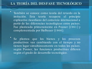 LA TEORÍA DEL DESFASE TECNOLÓGICO También se conoce como teoría del retardo en la imitación. Esta teoría recupera el principio explicativo ricardiano del comercio internacional a partir de las diferencias tecnológicas entre países. Fue planteada primeramente en Posner (1961) y complementada por Hufbauer (1966). Se plantea que los bienes y los procesos productivos van cambiando con el tiempo y no tienen lugar simultáneamente en todos los países. según Posner, las funciones productivas difieren según el grado de desarrollo tecnológico. 
