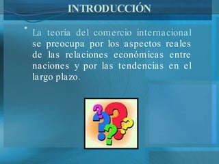 INTRODUCCIÓN La teoría del comercio internacional  se preocupa por los aspectos reales de las relaciones económicas entre naciones y por las tendencias en el largo plazo.  