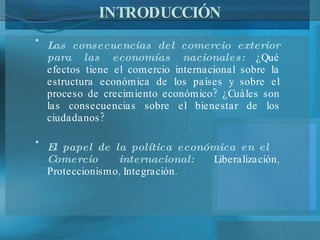 INTRODUCCIÓN Las consecuencias del comercio exterior para las economías nacionales:  ¿Qué efectos tiene el comercio internacional sobre la estructura económica de los países y sobre el proceso de crecimiento económico? ¿Cuáles son las consecuencias sobre el bienestar de los ciudadanos? El papel de la política económica en el  Comercio internacional:  Liberalización, Proteccionismo, Integración. 