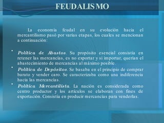FEUDALISMO La economía feudal en su evolución hacia el mercantilismo pasó por varias etapas, los cuales se mencionan a continuación: Política de Abastos . Su propósito esencial consistía en retener las mercancías, es no exportar y si importar, querían el abastecimiento de mercancías al máximo posible. Política de Depósitos . Se basaba en el principio de comprar barato y vender caro. Se caracterizaba como una indiferencia hacia las mercancías. Política Mercantilista . La nación es considerada como centro productor y los artículos se elaboran con fines de exportación. Consistía en producir mercancías para venderlas. 