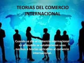 TEORIAS DEL COMERCIO
   INTERNACIONAL




Cuando se dio el comercio internacional
  en el mundo se establecieron unas
normas o teorías aplicables al comercio
            internacional.
 