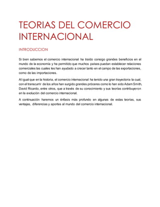 TEORIAS DEL COMERCIO
INTERNACIONAL
INTRODUCCION
Si bien sabemos el comercio internacional ha traído consigo grandes beneficios en el
mundo de la economía y ha permitido que muchos países puedan establecer relaciones
comerciales las cuales les han ayudado a crecer tanto en el campo de las exportaciones,
como de las importaciones.
Al igual que en la historia, el comercio internacional ha tenido una gran trayectoria la cual,
con el transcurrir de los años han surgido grandes próceres como lo han sido Adam Smith,
David Ricardo, entre otros, que a través de su conocimiento y sus teorías contribuyeron
en la evolución del comercio internacional.
A continuación haremos un énfasis más profundo en algunas de estas teorías, sus
ventajas, diferencias y aportes al mundo del comercio internacional.
 