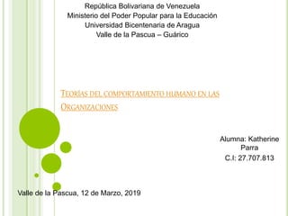 República Bolivariana de Venezuela
Ministerio del Poder Popular para la Educación
Universidad Bicentenaria de Aragua
Valle de la Pascua – Guárico
TEORÍAS DEL COMPORTAMIENTO HUMANO EN LAS
ORGANIZACIONES
Alumna: Katherine
Parra
C.I: 27.707.813
Valle de la Pascua, 12 de Marzo, 2019
 