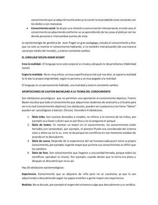 conocimientoque se adquiriómuchoantesyno existe lanecesidadde estarcontando con
los dedos o con manzanas
 Conocimientosocial. Se da por una relaciónocomunicación interpersonal, eneste caso el
conocimientose adquiriendo conforme se va aprendiendo de las cosas al platicar con las
demás personas e intercambiar puntos de vista.
La epistemología de genética de Jean Piaget un gran pedagogo, estudia el conocimiento y dice
que no solo se tramite el conocimiento hablando, si no también interactuando (de una manera
social por medio del mundo), y está en constante cambio.
EL LENGUAJE SEGÚN ADAM SCHAFF
Crea la realidad.- El lenguaje noessolo corporal es innato y después lo desarrollamos (Habilidad
social)
Copia la realidad.- Noes muy crítico, esmuy superficialyaestal cual nos dice, al copiarla realidad
tú le das tu propia originalidad, según tu persona y va muy pegado a la realidad.
El lenguaje es un pensamiento hablado, una realidad y está en constante cambio.
APORTACIONES DE GASTON BACHELARD A LA TEORIA DEL CONOCIMIENTO
Son obstáculos psicológicos que no permiten una aportación al conocimiento objetico; Francis
Bacón nosdice que todo el conocimiento que adquirimos dudemos de analizarlo y criticarlo para
versi esreal (conocimiento objetivo); Los obstáculos, pueden ser cualquiera y los llama “Ídolos”
pueden ser psicológicos o básicos (físicos). Considero 4 obstáculos;
1. Ídolo tribu. Son sucesos deseados o creados, se refiere a la creencia de las tribus, por
ejemplo va a llover y dicen que es por Dios y no se pregunta el porqué.
2. Ídolo de teatro. Te montan un teatro en el conocimiento, los conocimientos están
herrados (sin comprobar), por ejemplo, el planeta Plutón era considerado del sistema
solar y ahora ya no lo es, esto se da porque los científicos en ese momento estaban de
acuerdo en lo descubierto.
3. Ídolo de cueva. Depende de la experiencia del ser humano cada quien tiene su propio
conocimiento, porejemplo, lagente mayorque ya tiene sus conocimientos es difícil que
los cambien.
4. Ídolo de foro. Son conocimientos que llegaron a una verdad herrada, porque todos los
científicos opinaban lo mismo. Por ejemplo, cuando decían que la tierra era plana y
después se descubrió que no es así.
Hay 10 obstáculos epistemológicos:
Experiencia. Conocimiento que se adquiere de niño pero no se cuestiona, ya que lo van
adquiriendo o descubriendo según los papas enseñen o gente mayor con experiencia.
Realista. Nose discute, porejemploel origendeluniversoesalgo que descubrieron y es verídico.
 