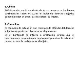 2. Objeto
Está formado por la conducta de otras personas o los bienes
patrimoniales sobre los cuales el titular del derecho subjetivo
puede ejercitar un poder para satisfacer su interés.
3. Contenido
Es el ámbito de actuación que corresponde al titular del derecho
subjetivo respecto del objeto sobre el que recae.
En el Contenido se integra la protección jurídica que el
ordenamiento proporciona al sujeto para garantizar la actuación
que en su interés realice sobre el objeto.
 