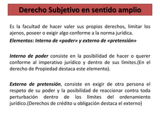 Es la facultad de hacer valer sus propios derechos, limitar los
ajenos, poseer o exigir algo conforme a la norma jurídica.
Elementos: Interno de «poder» y externo de «pretensión»
Interno de poder consiste en la posibilidad de hacer o querer
conforme al imperativo jurídico y dentro de sus límites.(En el
derecho de Propiedad destaca este elemento).
Externo de pretensión, consiste en exigir de otra persona el
respeto de su poder y la posibilidad de reaccionar contra toda
perturbación dentro de los límites del ordenamiento
jurídico.(Derechos de crédito u obligación destaca el externo)
Derecho Subjetivo en sentido amplio
 
