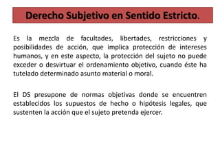 Es la mezcla de facultades, libertades, restricciones y
posibilidades de acción, que implica protección de intereses
humanos, y en este aspecto, la protección del sujeto no puede
exceder o desvirtuar el ordenamiento objetivo, cuando éste ha
tutelado determinado asunto material o moral.
El DS presupone de normas objetivas donde se encuentren
establecidos los supuestos de hecho o hipótesis legales, que
sustenten la acción que el sujeto pretenda ejercer.
Derecho Subjetivo en Sentido Estricto.
 