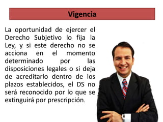 La oportunidad de ejercer el
Derecho Subjetivo lo fija la
Ley, y si este derecho no se
acciona en el momento
determinado por las
disposiciones legales o si deja
de acreditarlo dentro de los
plazos establecidos, el DS no
será reconocido por lo que se
extinguirá por prescripción.
Vigencia
 