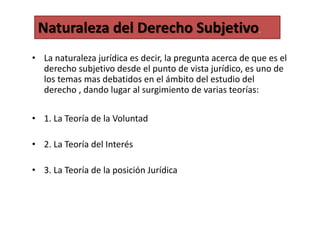 • La naturaleza jurídica es decir, la pregunta acerca de que es el
derecho subjetivo desde el punto de vista jurídico, es uno de
los temas mas debatidos en el ámbito del estudio del
derecho , dando lugar al surgimiento de varias teorías:
• 1. La Teoría de la Voluntad
• 2. La Teoría del Interés
• 3. La Teoría de la posición Jurídica
Naturaleza del Derecho Subjetivo.
 