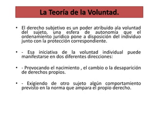 • El derecho subjetivo es un poder atribuido ala voluntad
del sujeto, una esfera de autonomía que el
ordenamiento jurídico pone a disposición del individuo
junto con la protección correspondiente.
• - Esa iniciativa de la voluntad individual puede
manifestarse en dos diferentes direcciones:
• - Provocando el nacimiento , el cambio o la desaparición
de derechos propios.
• - Exigiendo de otro sujeto algún comportamiento
previsto en la norma que ampara el propio derecho.
La Teoría de la Voluntad.
 