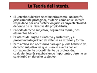 • El Derecho subjetivo se caracteriza como ¡ un interés
jurídicamente protegido¡, es decir, como aquel interés
respaldado por una protección jurídica cuya efectividad
depende de la iniciativa del propio titular.
• En todo derecho subjetivo , según esta teoría , dos
elementos básicos.
• El interés del sujeto es interno y sustantivo, y el
procedimiento jurídico de defensa es exterior y formal.
• Pero ambos son necesarios para que pueda hablarse de
derecho subjetivo, ya que , sino se cuenta con el
correspondiente procedimiento de protección ,
cualquier interés seguirá siendo importante , pero no se
constituirá en derecho subjetivo.
La Teoría del Interés.
 