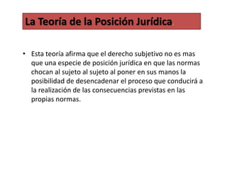 • Esta teoría afirma que el derecho subjetivo no es mas
que una especie de posición jurídica en que las normas
chocan al sujeto al sujeto al poner en sus manos la
posibilidad de desencadenar el proceso que conducirá a
la realización de las consecuencias previstas en las
propias normas.
La Teoría de la Posición Jurídica.
 