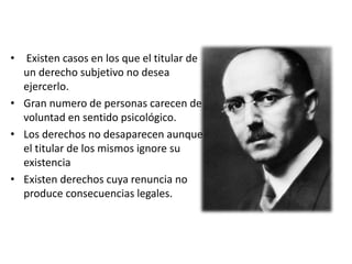 • Existen casos en los que el titular de
un derecho subjetivo no desea
ejercerlo.
• Gran numero de personas carecen de
voluntad en sentido psicológico.
• Los derechos no desaparecen aunque
el titular de los mismos ignore su
existencia
• Existen derechos cuya renuncia no
produce consecuencias legales.
 