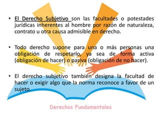 • El Derecho Subjetivo son las facultades o potestades
jurídicas inherentes al hombre por razón de naturaleza,
contrato u otra causa admisible en derecho.
• Todo derecho supone para una o más personas una
obligación de respetarlo, ya sea de forma activa
(obligación de hacer) o pasiva (obligación de no hacer).
• El derecho subjetivo también designa la facultad de
hacer o exigir algo que la norma reconoce a favor de un
sujeto.
 