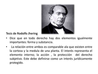 Tesis de Rodolfo Jhering
• Dice que en todo derecho hay dos elementos igualmente
importantes: forma y substancia.
• La relación entre ambos es comparable ala que existen entre
la corteza y la medula de una planta. El interés representa el
elemento interno; la acción , la protección del derecho
subjetivo. Este debe definirse como un interés jurídicamente
protegido.
 