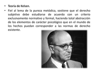 • Teoría de Kelsen.
• Fiel al lema de la pureza metódica, sostiene que el derecho
subjetivo debe estudiarse de acuerdo con un criterio
exclusivamente normativo y formal, haciendo total abstracción
de los elementos de carácter psicológico que en el mundo de
los hechos puedan corresponder a las normas de derecho
existente.
 