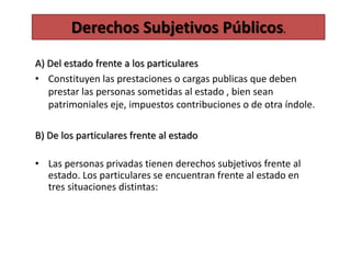 A) Del estado frente a los particulares
• Constituyen las prestaciones o cargas publicas que deben
prestar las personas sometidas al estado , bien sean
patrimoniales eje, impuestos contribuciones o de otra índole.
B) De los particulares frente al estado
• Las personas privadas tienen derechos subjetivos frente al
estado. Los particulares se encuentran frente al estado en
tres situaciones distintas:
Derechos Subjetivos Públicos.
 