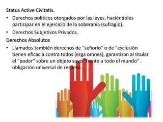 Status Active Civitatis.
• Derechos políticos otorgados por las leyes, haciéndoles
participar en el ejercicio de la soberanía (sufragio).
• Derechos Subjetivos Privados.
Derechos Absolutos
• Llamados también derechos de "señorío" o de "exclusión
tienen eficacia contra todos (erga omnes), garantizan al titular
el "poder" sobre un objeto suyo "frente a todo el mundo" .
obligación universal de respeto.
 