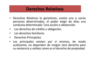 • Derechos Relativos le garantizan, contra una o varias
personas determinadas, el poder exigir de ellas una
conducta determinada “una acción o abstención
• Los derechos de crédito u obligación.
• Los derechos familiares
• Derechos Principales
• Los principales existen por sí mismos, de modo
autónomo, no dependen de ningún otro derecho para
su existencia y validez como es el derecho de propiedad.
Derechos Relativos.
 
