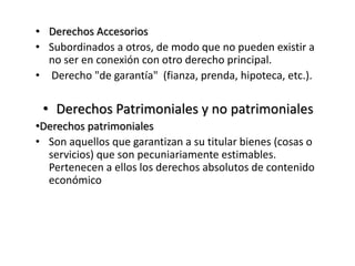 • Derechos Accesorios
• Subordinados a otros, de modo que no pueden existir a
no ser en conexión con otro derecho principal.
• Derecho "de garantía" (fianza, prenda, hipoteca, etc.).
• Derechos Patrimoniales y no patrimoniales
•Derechos patrimoniales
• Son aquellos que garantizan a su titular bienes (cosas o
servicios) que son pecuniariamente estimables.
Pertenecen a ellos los derechos absolutos de contenido
económico
 