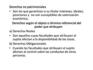 Derechos no patrimoniales
• Son los que garantizan a su titular intereses, ideales,
posiciones y no son susceptibles de valorización
económica.
Derechos según el objeto o término referencial del
poder que atribuyen
a) Derechos Reales
• Son aquellos cuyas facultades que atribuyen al
sujeto afectan a la disponibilidad de las cosas.
b) Derechos Obligacionales
• Cuando las facultades que atribuyen al sujeto
afectan al control sobre las conductas de otras
personas.
 