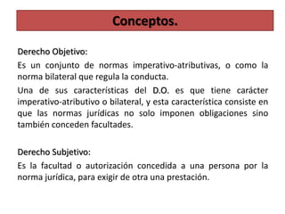 Derecho Objetivo:
Es un conjunto de normas imperativo-atributivas, o como la
norma bilateral que regula la conducta.
Una de sus características del D.O. es que tiene carácter
imperativo-atributivo o bilateral, y esta característica consiste en
que las normas jurídicas no solo imponen obligaciones sino
también conceden facultades.
Derecho Subjetivo:
Es la facultad o autorización concedida a una persona por la
norma jurídica, para exigir de otra una prestación.
Conceptos.
 