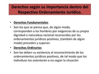 Derechos según su importancia dentro del
Respectivo Ordenamiento Jurídico.
• Derechos Fundamentales
• Son los que se piensa que, de algún modo,
corresponden a los hombres por exigencias de su propia
dignidad o naturaleza racional reconocidos por los
ordenamientos jurídicos positivos, (también de algún
modo) preceden y superan.
• Derechos Ordinarios
• Son los deben su existencia al reconocimiento de los
ordenamientos jurídicos positivos, de tal modo que los
individuos los ostentarán o no según la situación
 