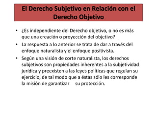El Derecho Subjetivo en Relación con el
Derecho Objetivo
• ¿Es independiente del Derecho objetivo, o no es más
que una creación o proyección del objetivo?
• La respuesta a lo anterior se trata de dar a través del
enfoque naturalista y el enfoque positivista.
• Según una visión de corte naturalista, los derechos
subjetivos son propiedades inherentes a la subjetividad
jurídica y preexisten a las leyes políticas que regulan su
ejercicio, de tal modo que a éstas sólo les corresponde
la misión de garantizar su protección.
 