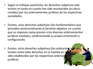 • Según el enfoque positivista, los derechos subjetivos sólo
existen en tanto en cuanto han sido reconocidos (es decir,
creados) por los ordenamientos jurídicos de las respectivas
sociedades.
• Existen, unos derechos subjetivos (los fundamentales) que
preceden existencialmente al Derecho objetivo, en cuanto
que se imponen como previos a los diversos ordenamientos
jurídicos estatales, condicionando su propia orientación y
configuración.
• Existen otros derechos subjetivos (los ordinarios) que sólo
existen como tales derechos en la medida en que hayan
sido establecidos por los respectivos ordenamientos
jurídicos.
 