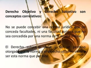 Derecho Objetivo y Derecho Subjetivo son
conceptos correlativos:
No se puede concebir una norma jurídica que no
conceda facultades, ni una facultad jurídica que no
sea concedida por una norma de la misma índole.
El Derecho subjetivo viene a ser un permiso
otorgado por la norma y el derecho objetivo viene a
ser esta norma que permite.
 