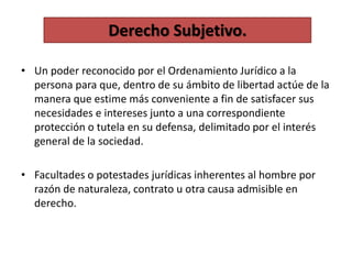 • Un poder reconocido por el Ordenamiento Jurídico a la
persona para que, dentro de su ámbito de libertad actúe de la
manera que estime más conveniente a fin de satisfacer sus
necesidades e intereses junto a una correspondiente
protección o tutela en su defensa, delimitado por el interés
general de la sociedad.
• Facultades o potestades jurídicas inherentes al hombre por
razón de naturaleza, contrato u otra causa admisible en
derecho.
Derecho Subjetivo.
 