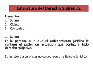 Elementos:
1. Sujeto
2. Objeto
3. Contenido
1. Sujeto
Es la persona a la que el ordenamiento jurídico le
confiere el poder de actuación que configura todo
derecho subjetivo.
Su existencia se presume ya sea persona física o jurídica.
Estructura del Derecho Subjetivo.
 