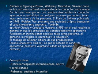 Skinner al Igual que Pavlov, Watson y Thorndike, Skinner creía en los patrones estímulo-respuesta de la conducta condicionada. Su historia tiene que ver con cambios observables de conducta ignorando la posibilidad de cualquier proceso que pudiera tener lugar en la mente de las personas. El libro de Skinner publicado en 1948, Walden Two, presenta una sociedad utópica basada en el condicionamiento operante. También escribió Ciencia y Conducta Humana, (1953) en el cual resalta la manera en que los principios del condicionamiento operatorio funcionan en instituciones sociales tales como,gobierno, el derecho, la religión, la economía y la educación. El trabajo de Skinner difiere de sus predecesores (condicionamiento clásico), en que él estudió la conducta operatoria (conducta voluntaria usada en operaciones dentro del entorno).  Concepto clave  -Estimulo/respuesta incondicionado, neutro  y condicionado -Refuerzo, castigo e incentivo -Programa de condicionamiento -Discriminación/ generalización 