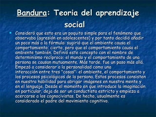 Bandura : Teoria del aprendizaje social   Consideró que esto era un poquito simple para el fenómeno que observaba (agresión en adolescentes) y por tanto decidió añadir un poco más a la fórmula: sugirió que el ambiente causa el comportamiento; cierto, pero que el comportamiento causa el ambiente también. Definió este concepto con el nombre de determinismo recíproco: el mundo y el comportamiento de una persona se causan mutuamente. Más tarde, fue un paso más allá. Empezó a considerar a la personalidad como una  interacción entre tres "cosas": el ambiente, el comportamiento y los procesos psicológicos de la persona. Estos procesos consisten en nuestra habilidad para abrigar imágenes en nuestra mente y en el lenguaje. Desde el momento en que introduce la imaginación en particular, deja de ser un conductista estricto y empieza a acercarse a los cognocivistas. De hecho, usualmente es considerado el padre del movimiento cognitivo. 
