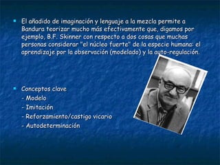 El añadido de imaginación y lenguaje a la mezcla permite a Bandura teorizar mucho más efectivamente que, digamos por ejemplo, B.F. Skinner con respecto a dos cosas que muchas personas considerar "el núcleo fuerte" de la especie humana: el aprendizaje por la observación (modelado) y la auto-regulación.  Conceptos clave - Modelo  - Imitación - Reforzamiento/castigo vicario - Autodeterminación  
