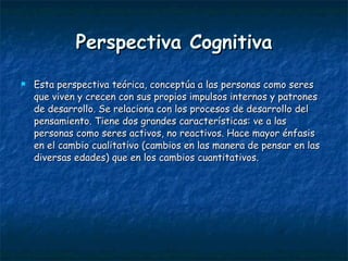 Perspectiva Cognitiva Esta perspectiva teórica, conceptúa a las personas como seres que viven y crecen con sus propios impulsos internos y patrones de desarrollo. Se relaciona con los procesos de desarrollo del pensamiento. Tiene dos grandes características: ve a las personas como seres activos, no reactivos. Hace mayor énfasis en el cambio cualitativo (cambios en las manera de pensar en las diversas edades) que en los cambios cuantitativos.  