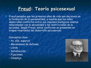 Freud :  Teoría psicosexual Freud pensaba que los primeros años de vida son decisivos en la formación de la personalidad, a medida que los niños desarrollan conflictos entre sus impulsos biológicos innatos relacionados con la sexualidad y las restricciones de la sociedad. Según Freud, estos conflictos se presentan en etapas invariables del desarrollo psicosexual.   Conceptos clave: –  Yo, ello, superyó –  Mecanismos de defensa –  Libido –  Satisfacción –  Fijaciones –  Complejo 