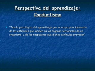 Perspectiva del aprendizaje: Conductismo “ Teoría psicológica del aprendizaje que se ocupa principalmente de los estímulos que inciden en los órganos sensoriales de un organismo, y de las respuestas que dichos estímulos provocan” 