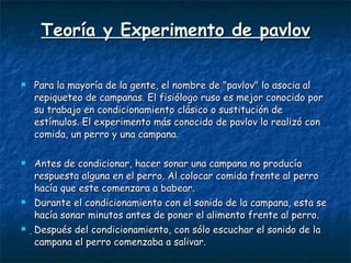 Teoría y Experimento de pavlov Para la mayoría de la gente, el nombre de "pavlov" lo asocia al repiqueteo de campanas. El fisiólogo ruso es mejor conocido por su trabajo en condicionamiento clásico o sustitución de estímulos. El experimento más conocido de pavlov lo realizó con comida, un perro y una campana.  Antes de condicionar, hacer sonar una campana no producía respuesta alguna en el perro. Al colocar comida frente al perro hacía que este comenzara a babear. Durante el condicionamiento con el sonido de la campana, esta se hacía sonar minutos antes de poner el alimento frente al perro.  Después del condicionamiento, con sólo escuchar el sonido de la campana el perro comenzaba a salivar. 