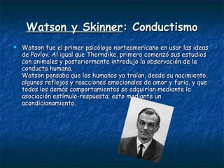 Watson y Skinner : Conductismo Watson fue el primer psicólogo norteamericano en usar las ideas de Pavlov. Al igual que Thorndike, primero comenzó sus estudios con animales y posteriormente introdujo la observación de la conducta humana. Watson pensaba que los humanos ya traían, desde su nacimiento, algunos reflejos y reacciones emocionales de amor y furia, y que todos los demás comportamientos se adquirían mediante la asociación estímulo-respuesta; esto mediante un acondicionamiento.  